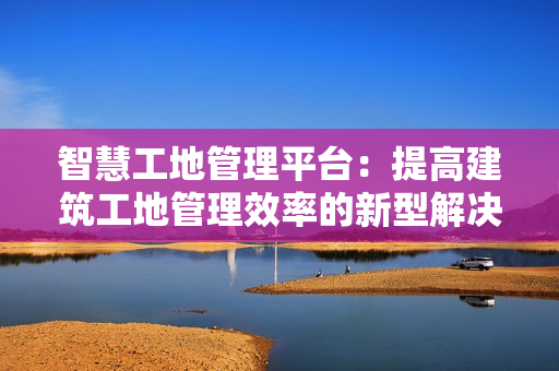 智慧工地管理平臺：提高建筑工地管理效率的新型解決方案