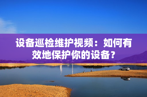 設備巡檢維護視頻：如何有效地保護你的設備？