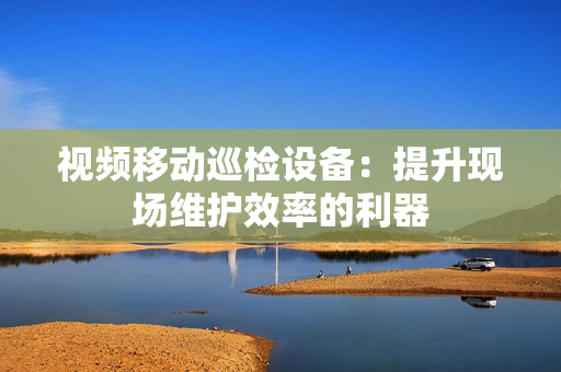 視頻移動巡檢設備：提升現(xiàn)場維護效率的利器